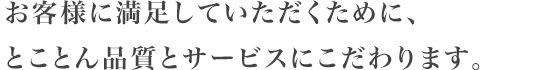 お客様に満足していただくために、とことん品質とサービスにこだわります。